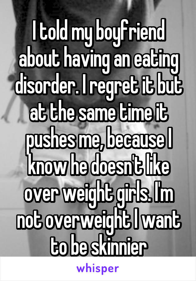 I told my boyfriend about having an eating disorder. I regret it but at the same time it pushes me, because I know he doesn't like over weight girls. I'm not overweight I want to be skinnier
