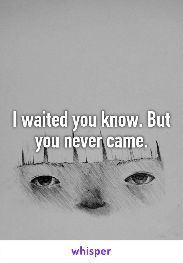 I waited you know. But you never came.
