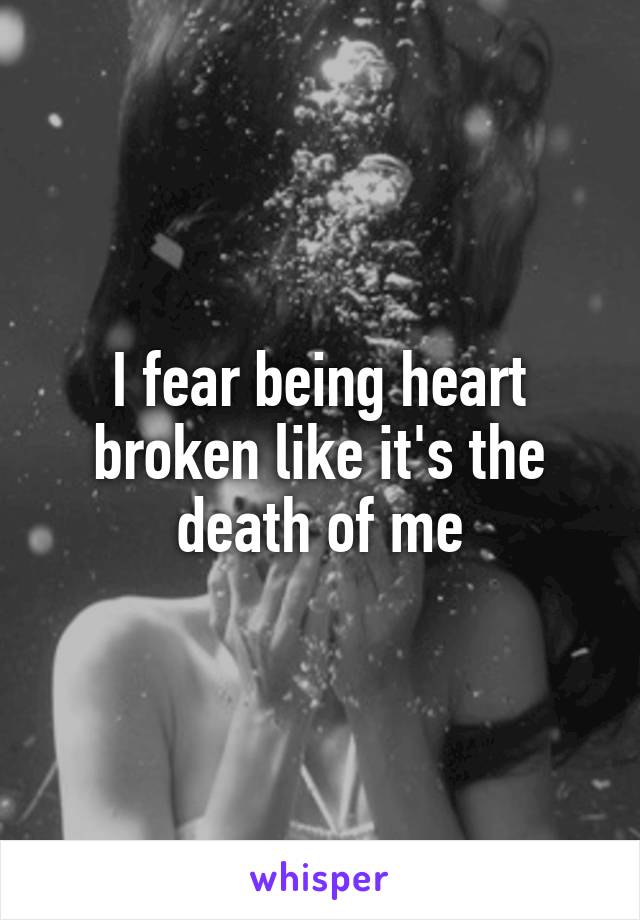 I fear being heart broken like it's the death of me