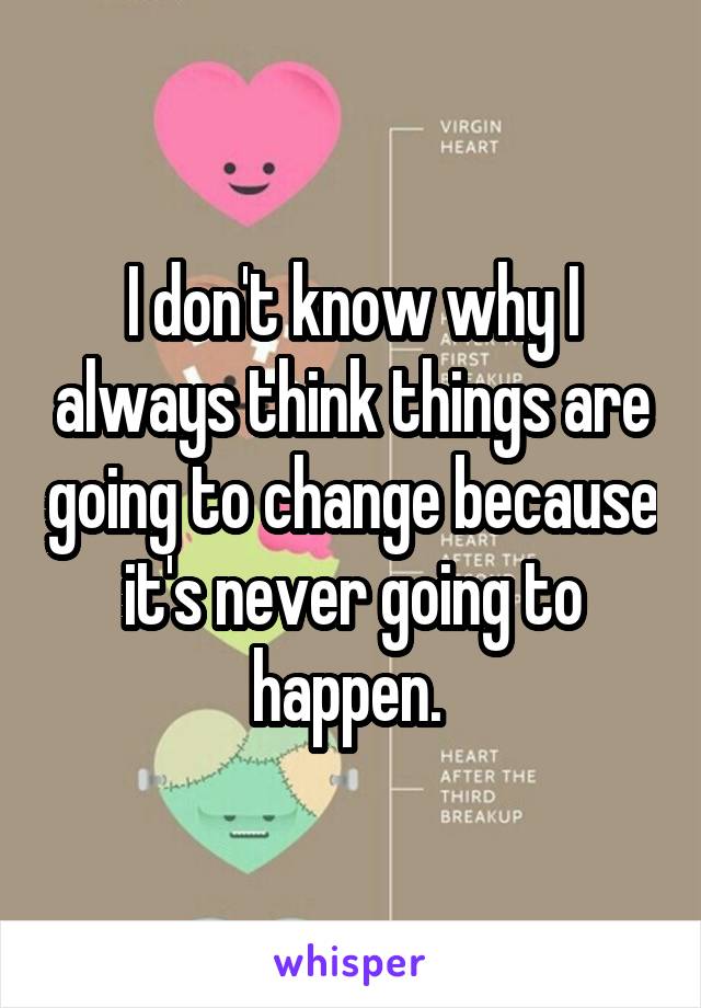 I don't know why I always think things are going to change because it's never going to happen. 