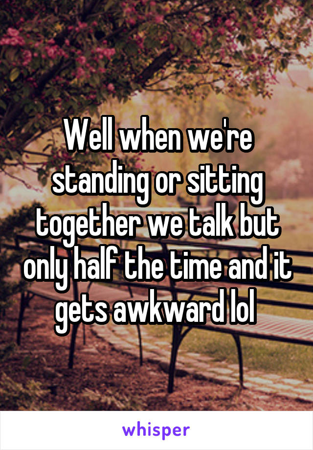 Well when we're standing or sitting together we talk but only half the time and it gets awkward lol 