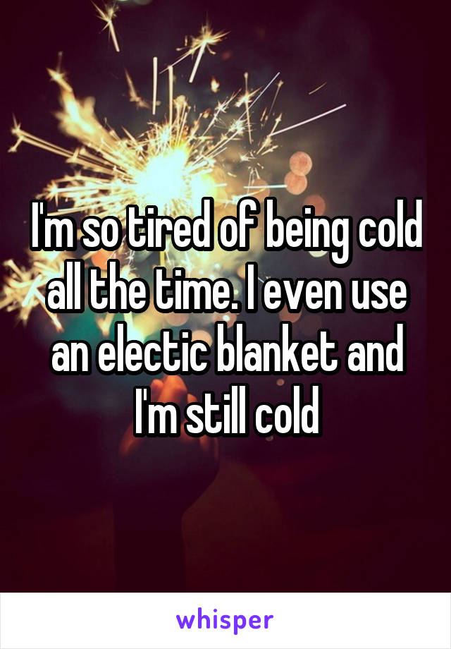 I'm so tired of being cold all the time. I even use an electic blanket and I'm still cold