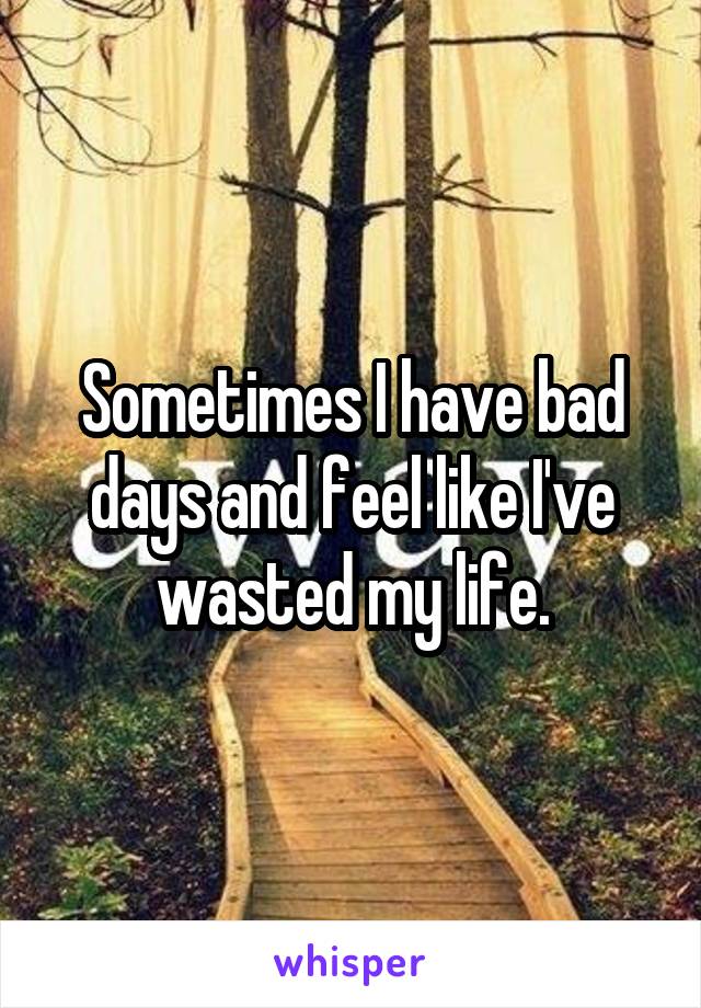 Sometimes I have bad days and feel like I've wasted my life.