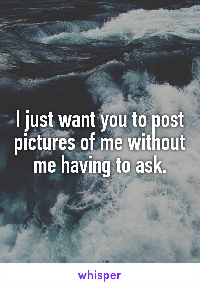 I just want you to post pictures of me without me having to ask.