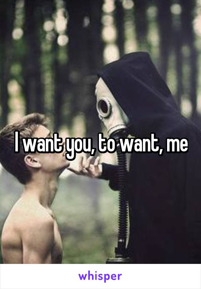 I want you, to want, me