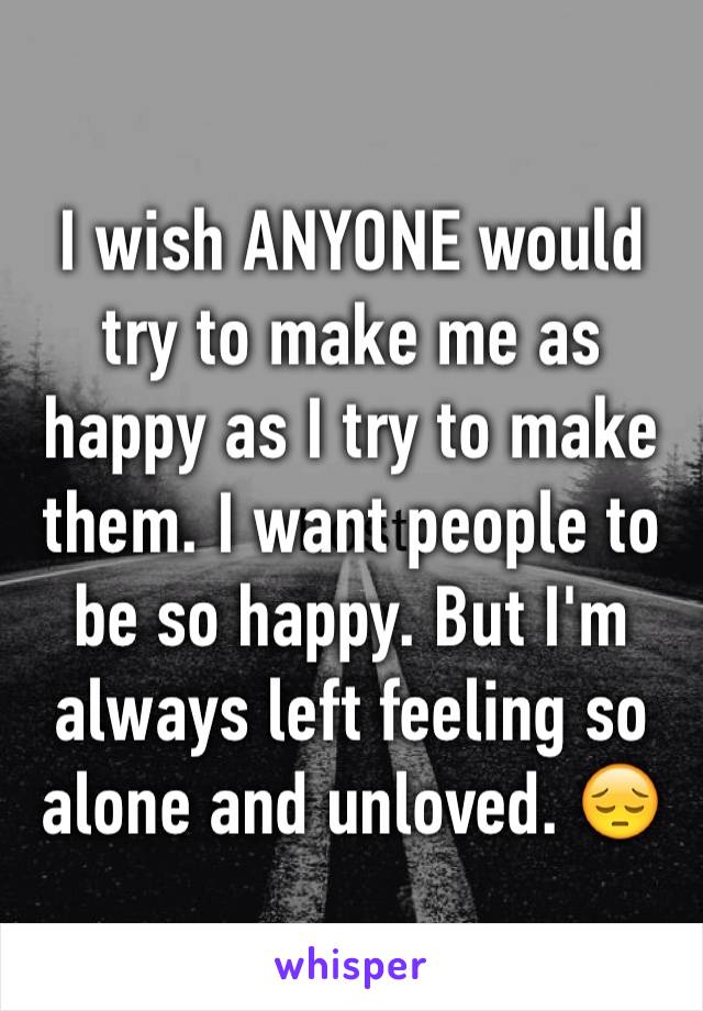 I wish ANYONE would try to make me as happy as I try to make them. I want people to be so happy. But I'm always left feeling so alone and unloved. 😔