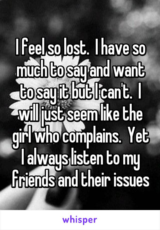I feel so lost.  I have so much to say and want to say it but I can't.  I will just seem like the girl who complains.  Yet I always listen to my friends and their issues
