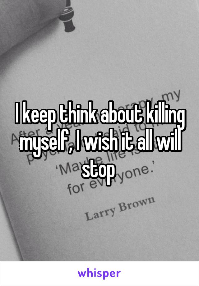 I keep think about killing myself, I wish it all will stop 