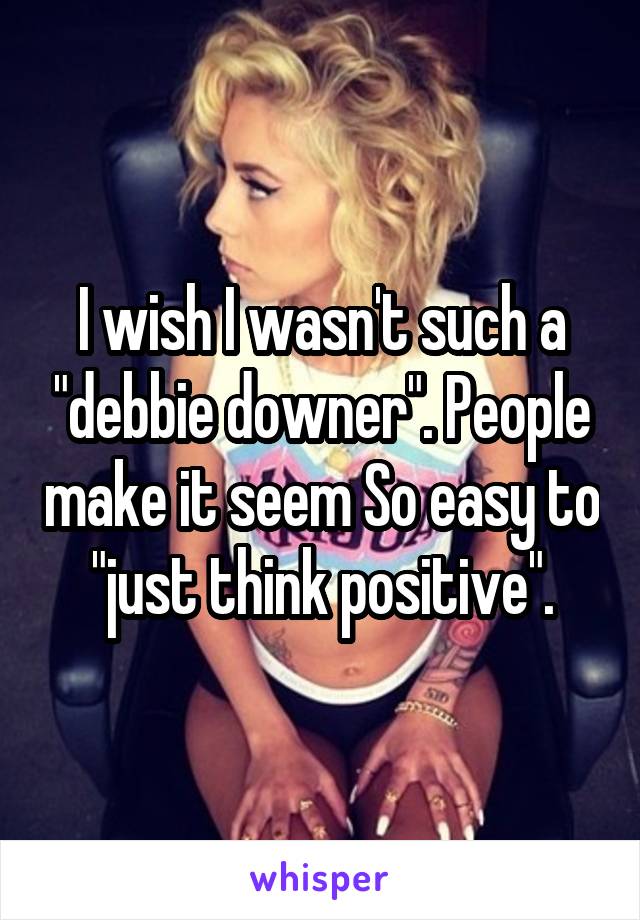 I wish I wasn't such a "debbie downer". People make it seem So easy to "just think positive".