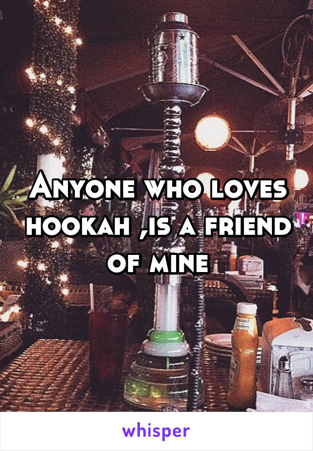 Anyone who loves hookah ,is a friend of mine