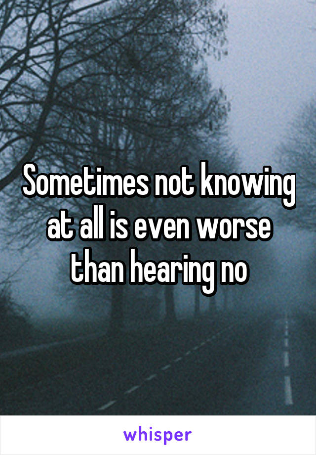 Sometimes not knowing at all is even worse than hearing no