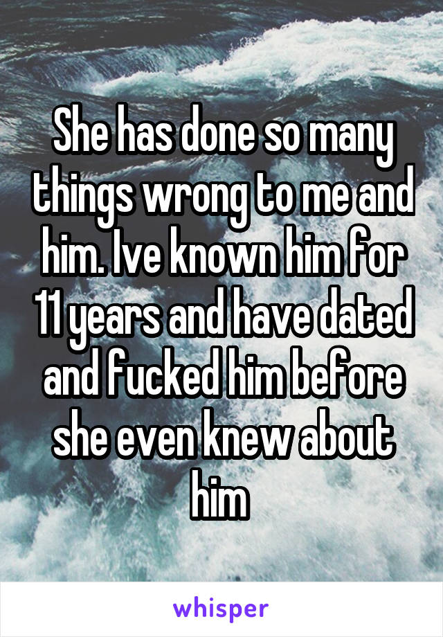 She has done so many things wrong to me and him. Ive known him for 11 years and have dated and fucked him before she even knew about him 
