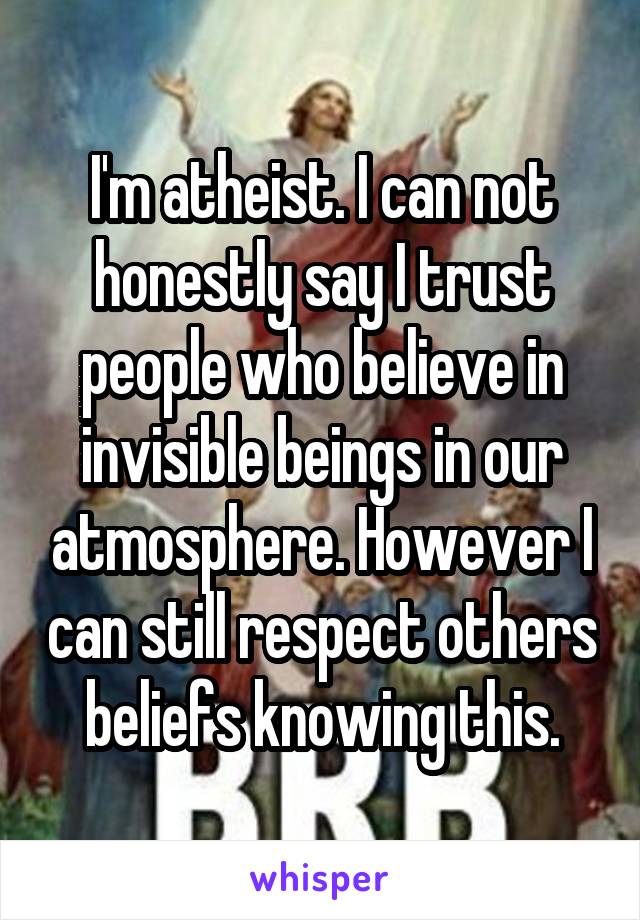 I'm atheist. I can not honestly say I trust people who believe in invisible beings in our atmosphere. However I can still respect others beliefs knowing this.