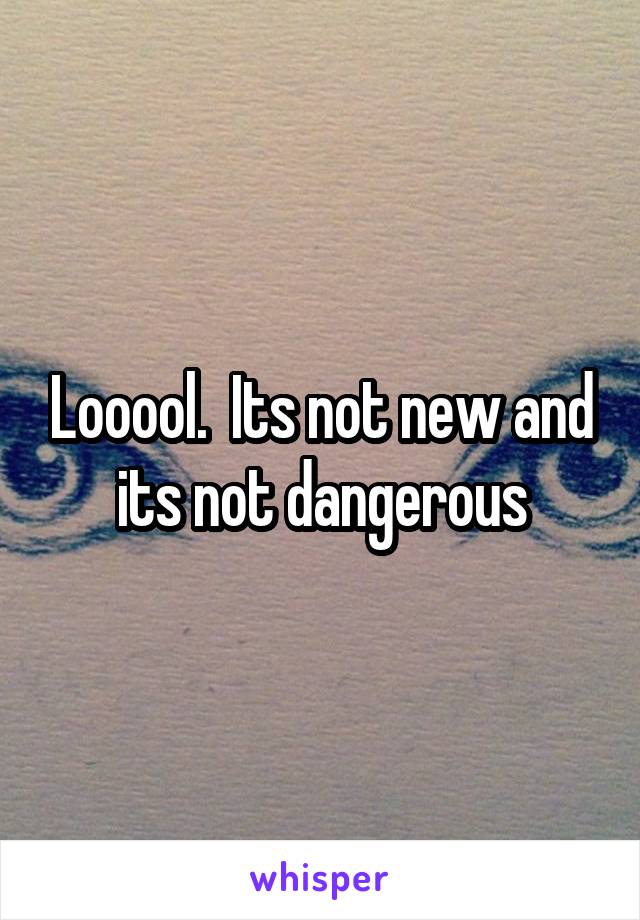 Looool.  Its not new and its not dangerous