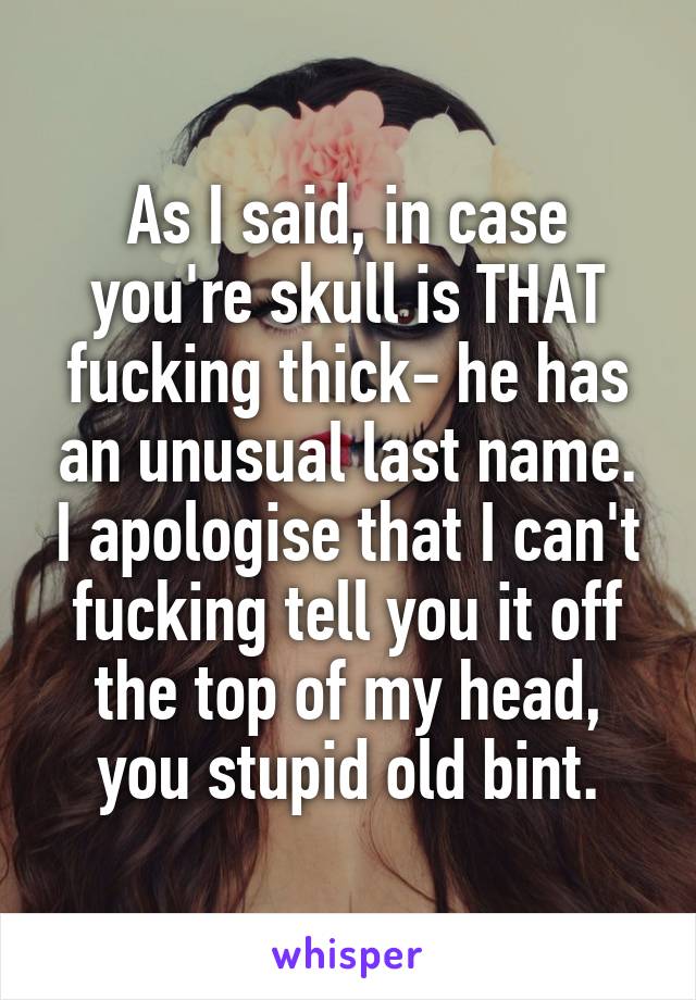 As I said, in case you're skull is THAT fucking thick- he has an unusual last name. I apologise that I can't fucking tell you it off the top of my head, you stupid old bint.