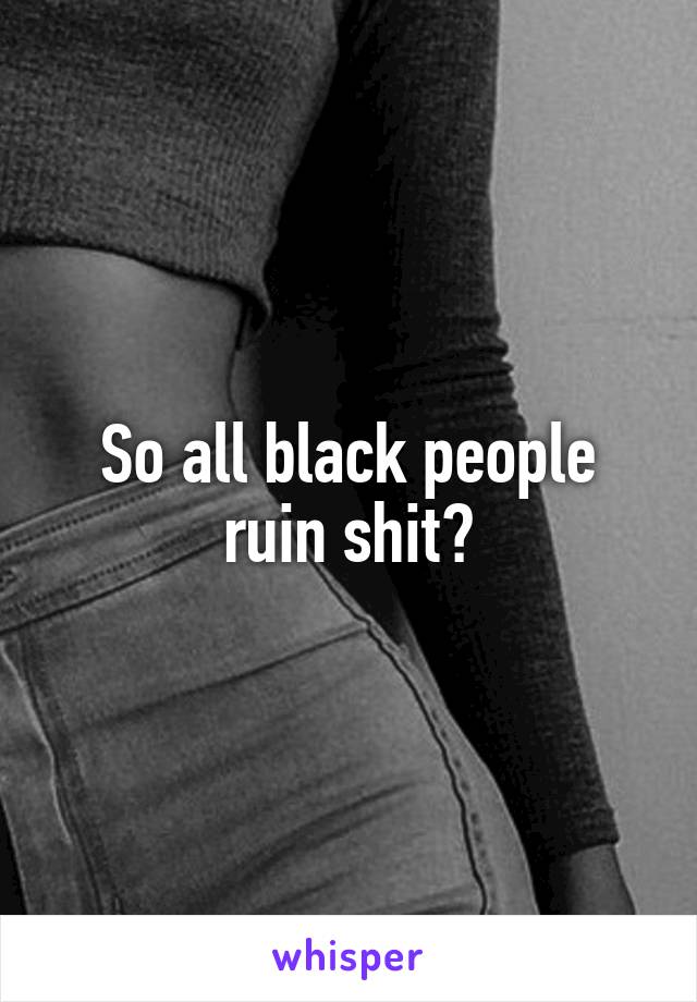 So all black people ruin shit?