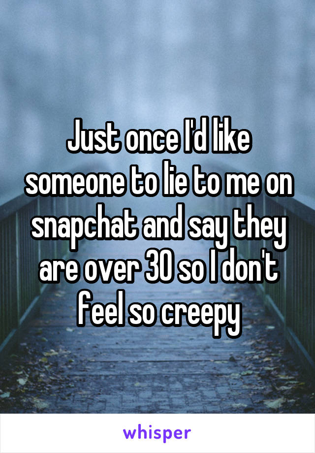 Just once I'd like someone to lie to me on snapchat and say they are over 30 so I don't feel so creepy