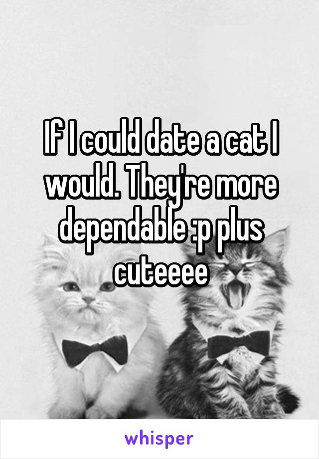 If I could date a cat I would. They're more dependable :p plus cuteeee
