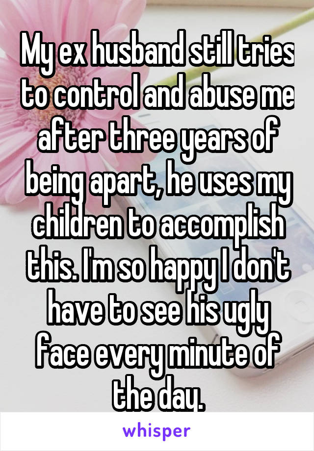 My ex husband still tries to control and abuse me after three years of being apart, he uses my children to accomplish this. I'm so happy I don't have to see his ugly face every minute of the day.