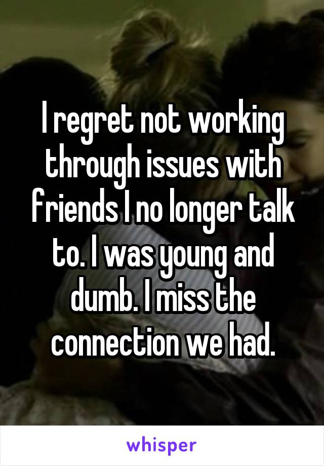 I regret not working through issues with friends I no longer talk to. I was young and dumb. I miss the connection we had.