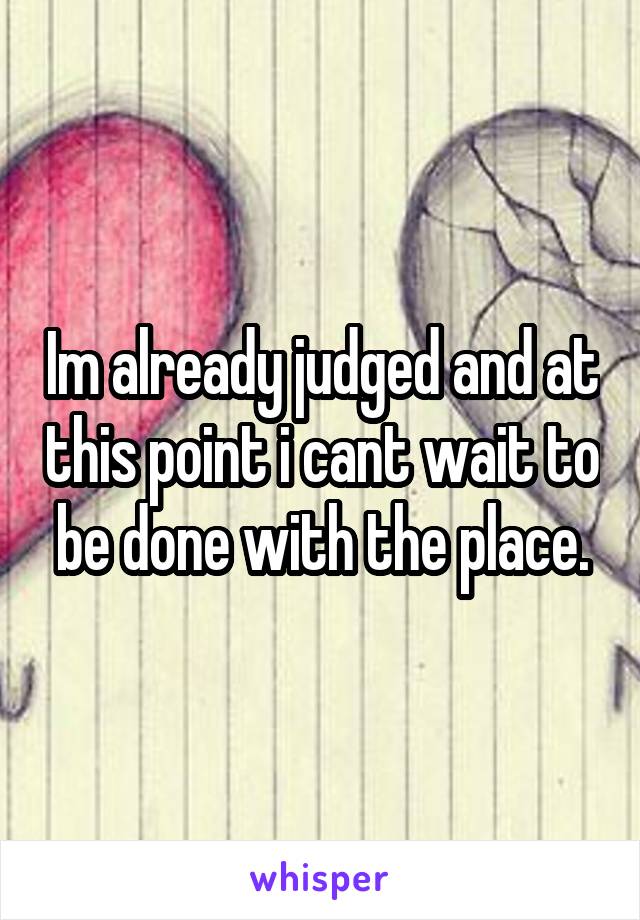 Im already judged and at this point i cant wait to be done with the place.