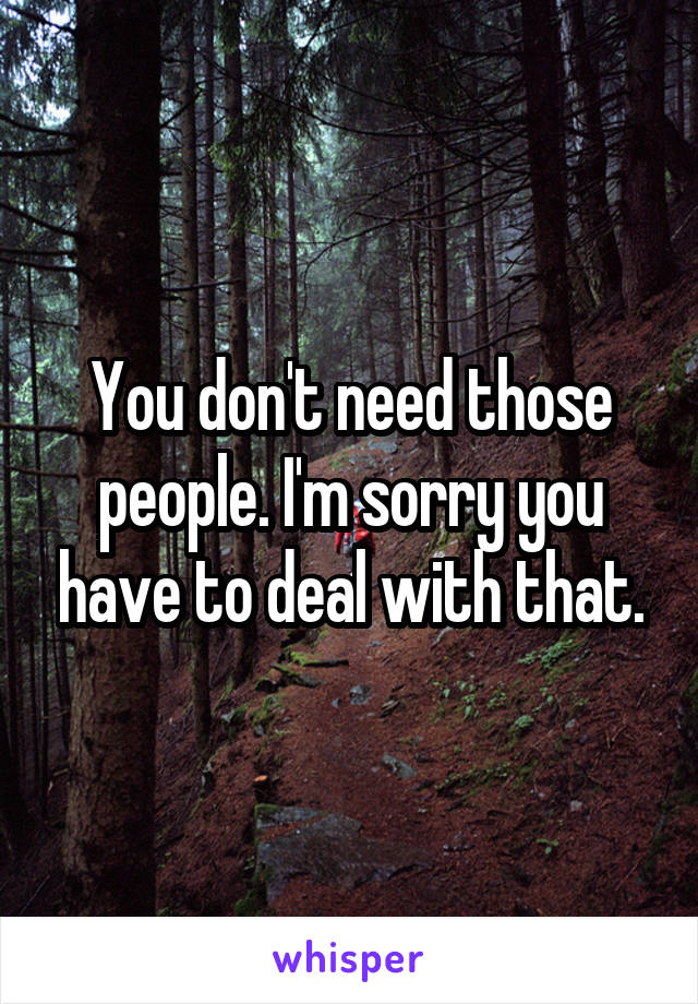 You don't need those people. I'm sorry you have to deal with that.