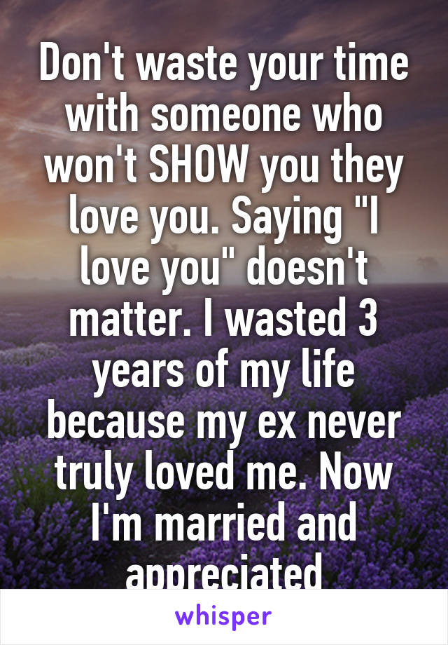 Don't waste your time with someone who won't SHOW you they love you. Saying "I love you" doesn't matter. I wasted 3 years of my life because my ex never truly loved me. Now I'm married and appreciated