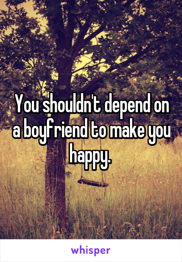 You shouldn't depend on a boyfriend to make you happy. 