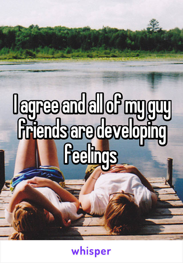 I agree and all of my guy friends are developing feelings 