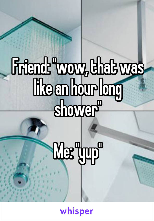 Friend: "wow, that was like an hour long shower"

Me: "yup"