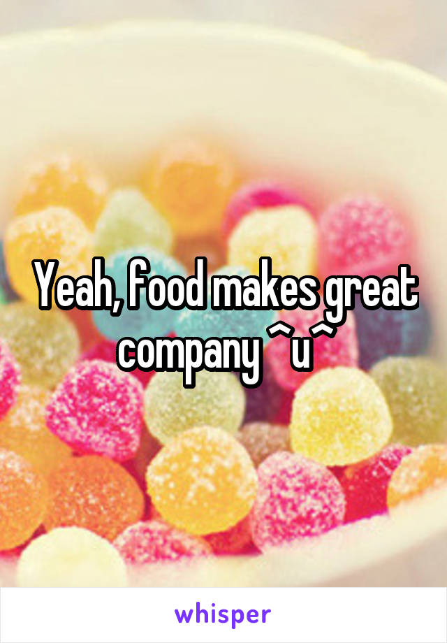 Yeah, food makes great company ^u^