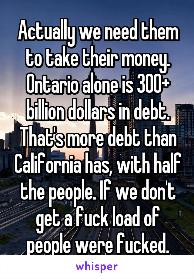 Actually we need them to take their money. Ontario alone is 300+ billion dollars in debt. That's more debt than California has, with half the people. If we don't get a fuck load of people were fucked.