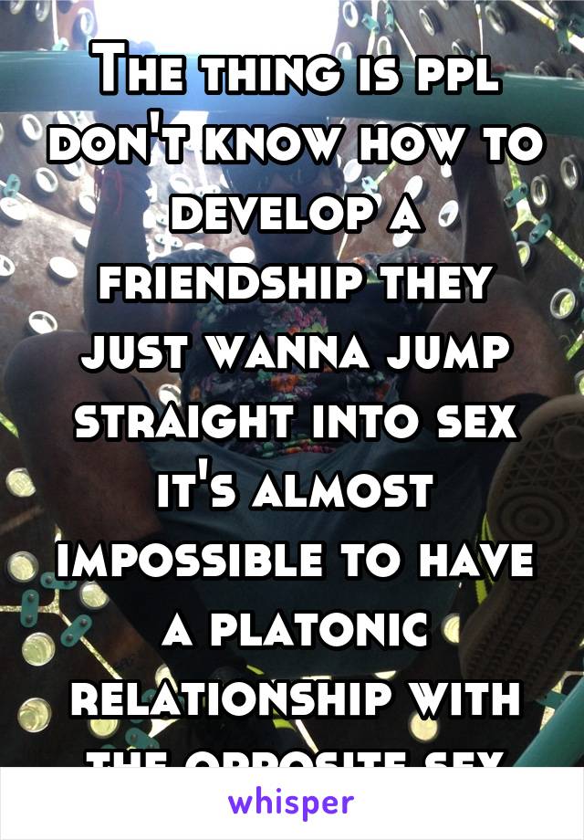 The thing is ppl don't know how to develop a friendship they just wanna jump straight into sex it's almost impossible to have a platonic relationship with the opposite sex
