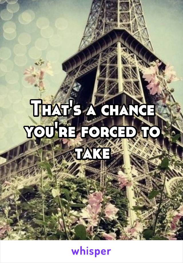 That's a chance you're forced to take