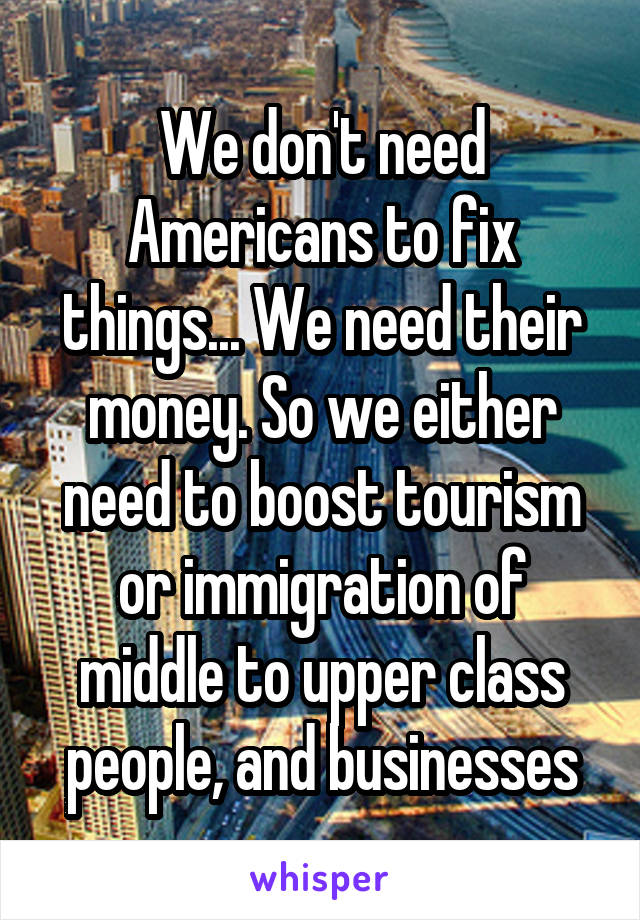 We don't need Americans to fix things... We need their money. So we either need to boost tourism or immigration of middle to upper class people, and businesses