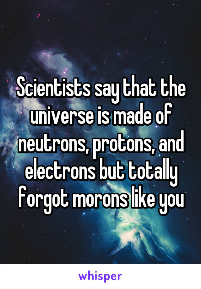 Scientists say that the universe is made of neutrons, protons, and electrons but totally forgot morons like you