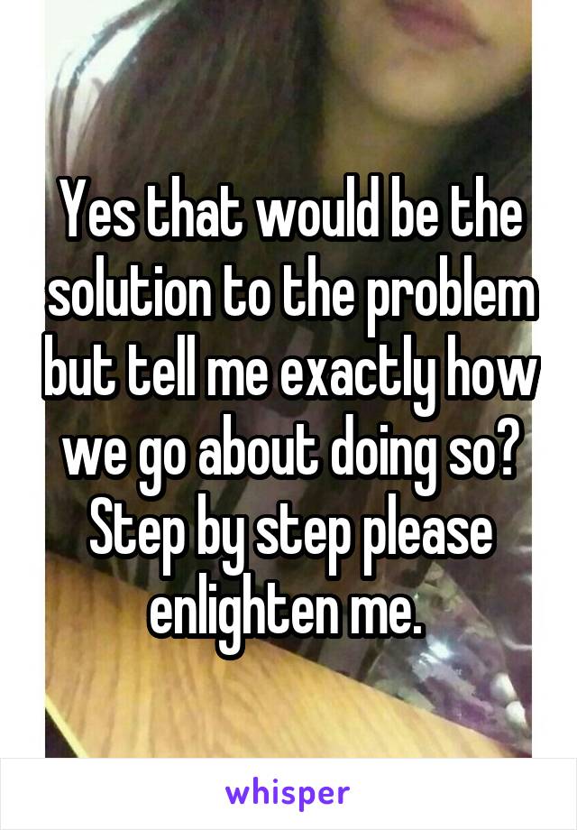 Yes that would be the solution to the problem but tell me exactly how we go about doing so? Step by step please enlighten me. 