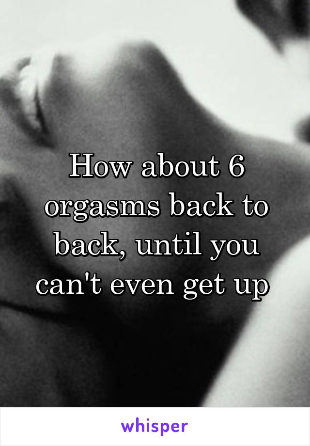 How about 6 orgasms back to back, until you can't even get up 