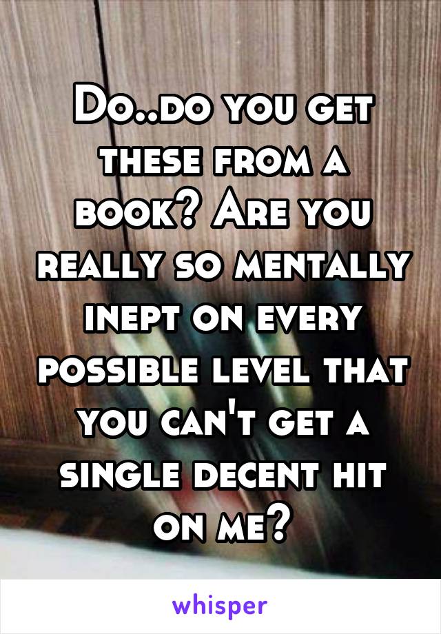 Do..do you get these from a book? Are you really so mentally inept on every possible level that you can't get a single decent hit on me?