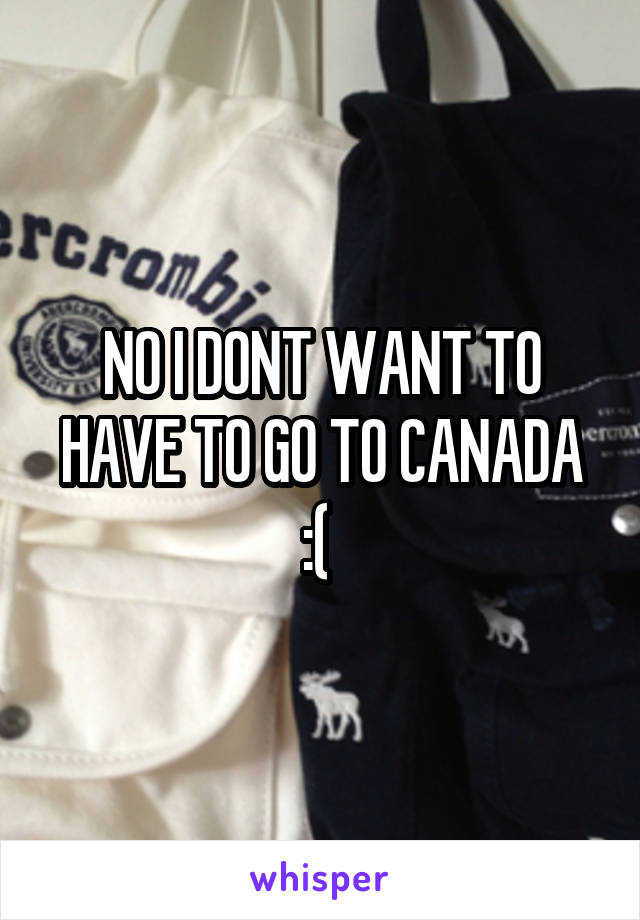 NO I DONT WANT TO HAVE TO GO TO CANADA :( 