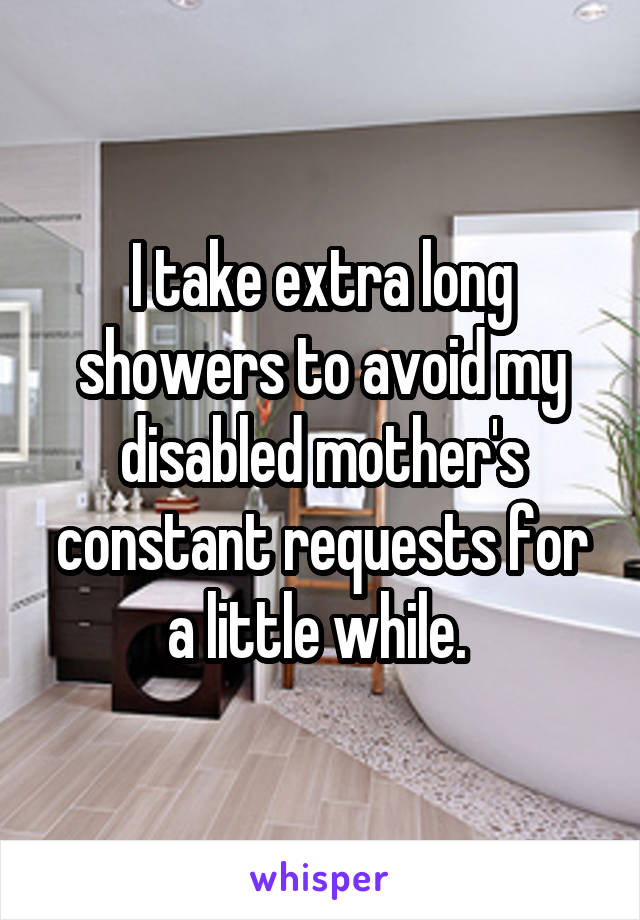 I take extra long showers to avoid my disabled mother's constant requests for a little while. 