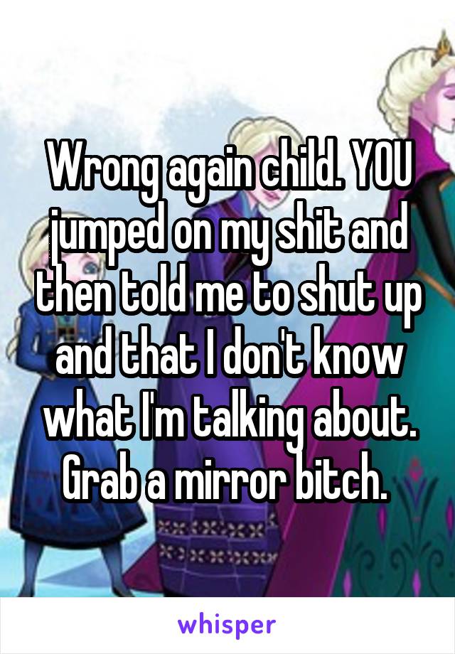 Wrong again child. YOU jumped on my shit and then told me to shut up and that I don't know what I'm talking about. Grab a mirror bitch. 