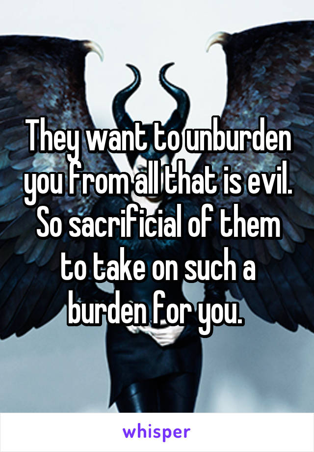 They want to unburden you from all that is evil. So sacrificial of them to take on such a burden for you. 