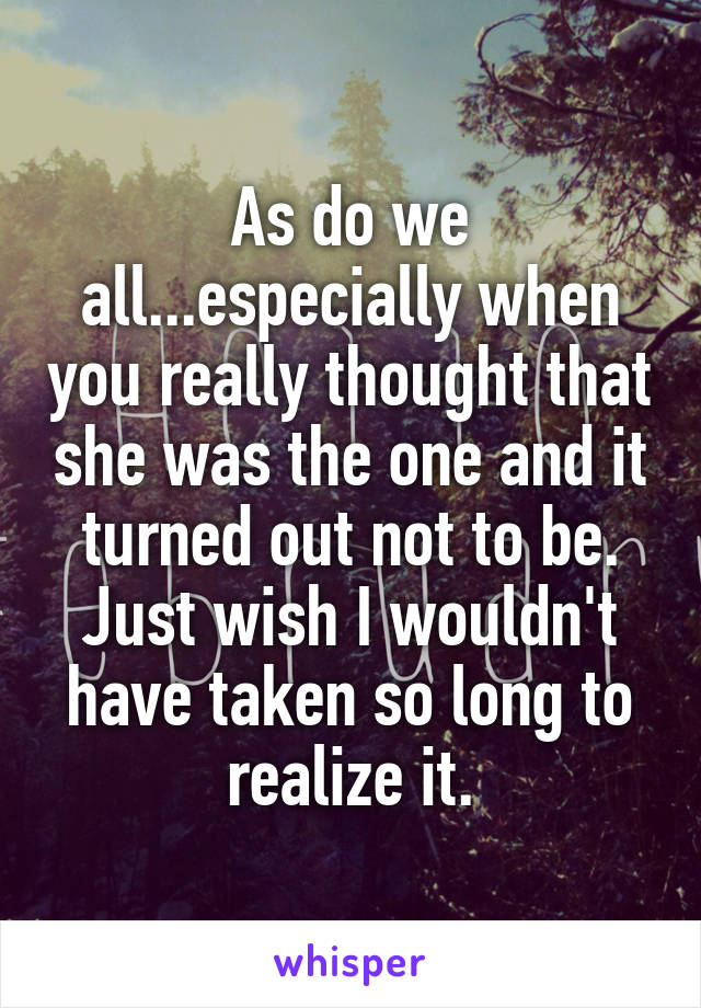 As do we all...especially when you really thought that she was the one and it turned out not to be. Just wish I wouldn't have taken so long to realize it.