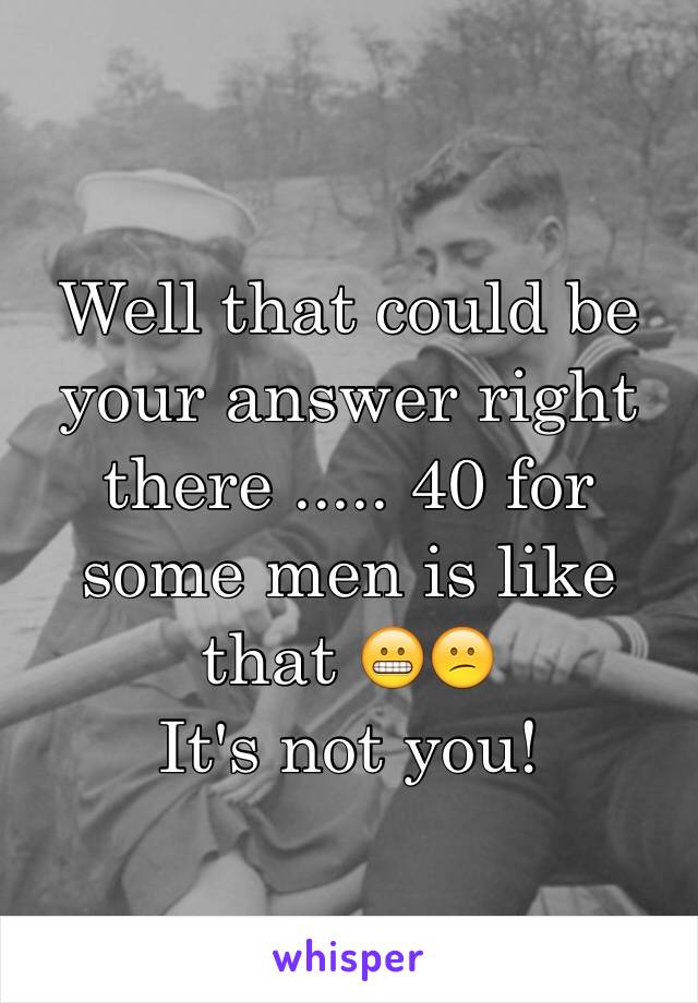 Well that could be your answer right there ..... 40 for some men is like that 😬😕
It's not you!