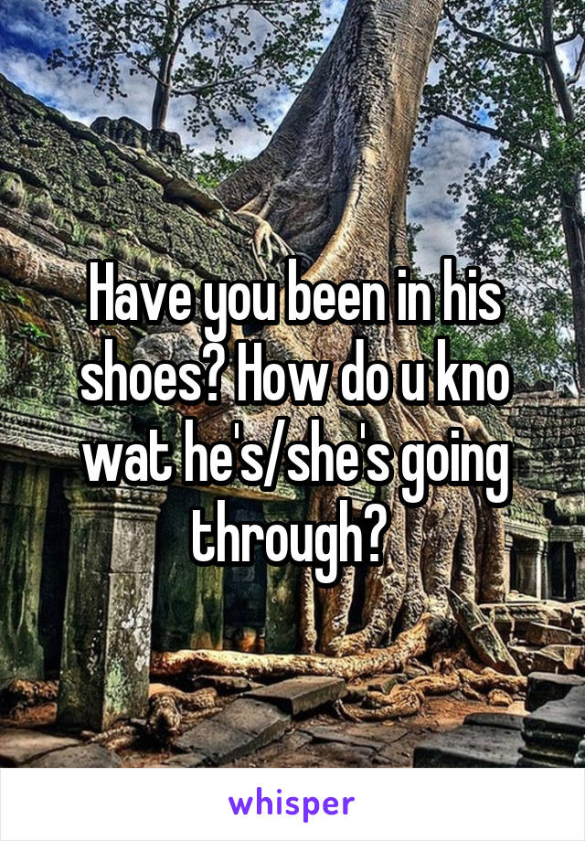 Have you been in his shoes? How do u kno wat he's/she's going through? 