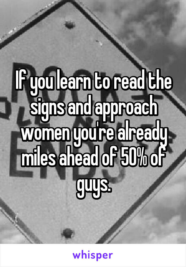 If you learn to read the signs and approach women you're already miles ahead of 50% of guys.