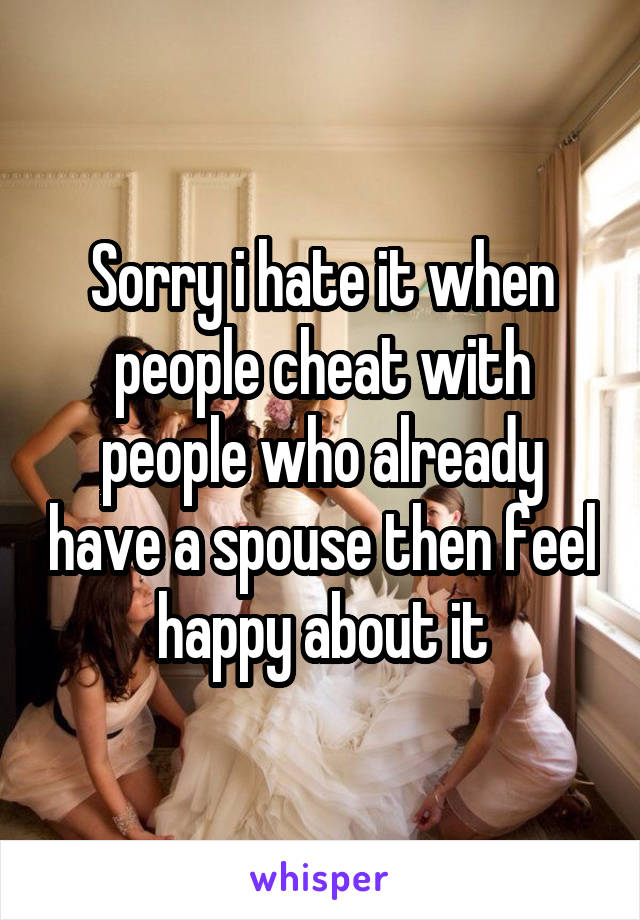 Sorry i hate it when people cheat with people who already have a spouse then feel happy about it