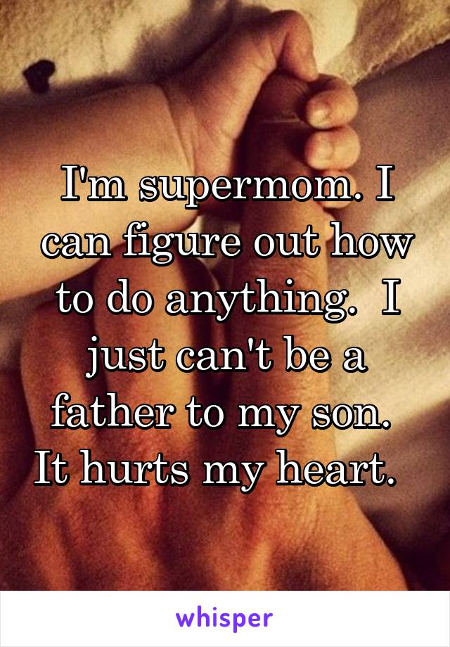 I'm supermom. I can figure out how to do anything.  I just can't be a father to my son.  It hurts my heart.  