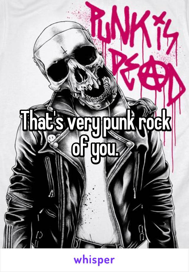 That's very punk rock of you.